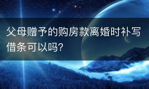 父母赠予的购房款离婚时补写借条可以吗？
