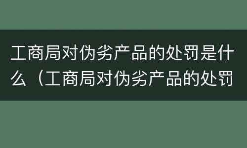 工商局对伪劣产品的处罚是什么（工商局对伪劣产品的处罚是什么标准）
