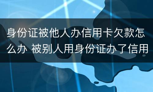 身份证被他人办信用卡欠款怎么办 被别人用身份证办了信用卡欠款