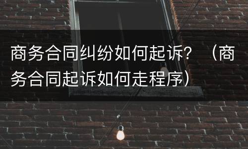商务合同纠纷如何起诉？（商务合同起诉如何走程序）