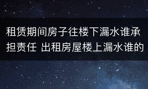租赁期间房子往楼下漏水谁承担责任 出租房屋楼上漏水谁的责任
