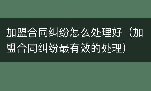 加盟合同纠纷怎么处理好（加盟合同纠纷最有效的处理）