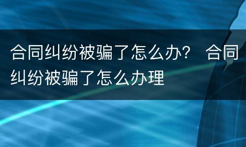 合同纠纷被骗了怎么办？ 合同纠纷被骗了怎么办理