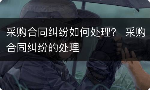 采购合同纠纷如何处理？ 采购合同纠纷的处理