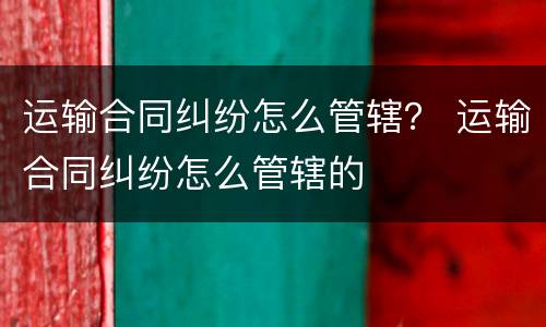 运输合同纠纷怎么管辖？ 运输合同纠纷怎么管辖的