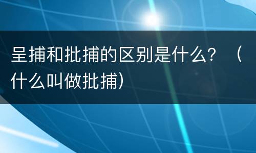 呈捕和批捕的区别是什么？（什么叫做批捕）