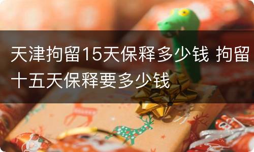 天津拘留15天保释多少钱 拘留十五天保释要多少钱