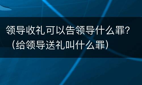 领导收礼可以告领导什么罪？（给领导送礼叫什么罪）