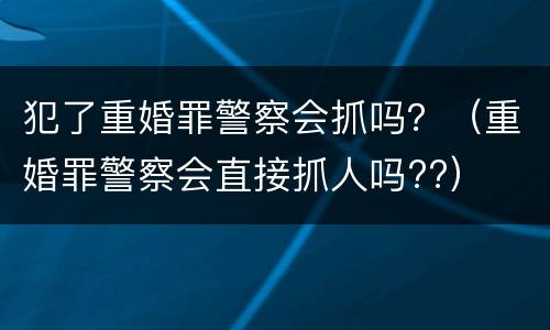 犯了重婚罪警察会抓吗？（重婚罪警察会直接抓人吗??）