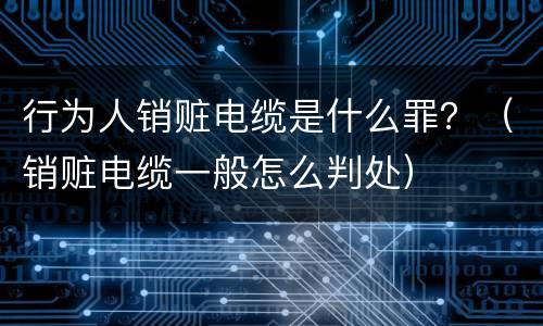 行为人销赃电缆是什么罪？（销赃电缆一般怎么判处）