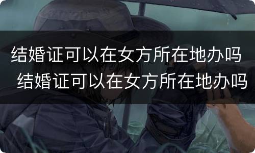 结婚证可以在女方所在地办吗 结婚证可以在女方所在地办吗现在