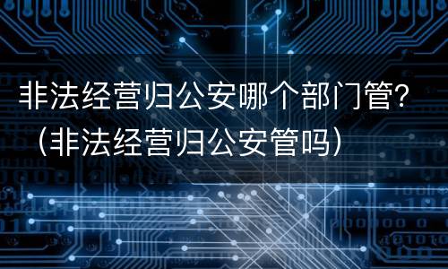 非法经营归公安哪个部门管？（非法经营归公安管吗）
