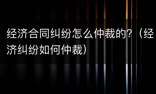 经济合同纠纷怎么仲裁的?（经济纠纷如何仲裁）