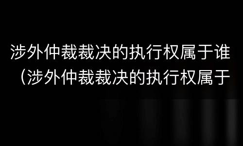 涉外仲裁裁决的执行权属于谁（涉外仲裁裁决的执行权属于谁保管）