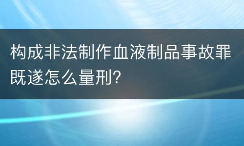 构成非法制作血液制品事故罪既遂怎么量刑?