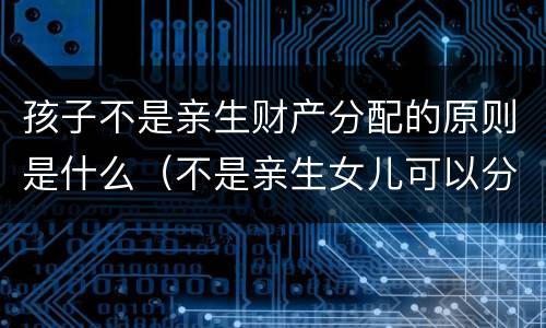 孩子不是亲生财产分配的原则是什么（不是亲生女儿可以分财产吗）