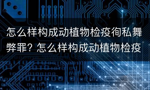 怎么样构成动植物检疫徇私舞弊罪? 怎么样构成动植物检疫徇私舞弊罪行为