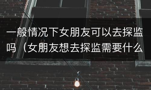 一般情况下女朋友可以去探监吗（女朋友想去探监需要什么手续）