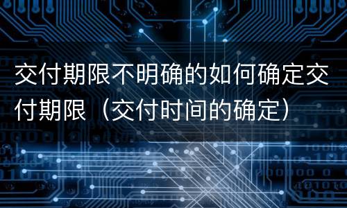 交付期限不明确的如何确定交付期限（交付时间的确定）