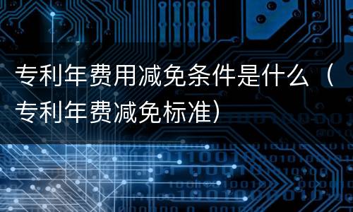 专利年费用减免条件是什么（专利年费减免标准）