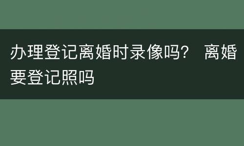 办理登记离婚时录像吗？ 离婚要登记照吗