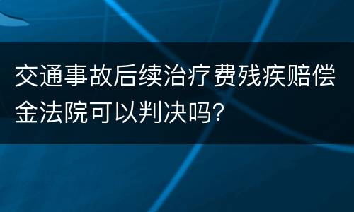 交通事故后续治疗费残疾赔偿金法院可以判决吗？