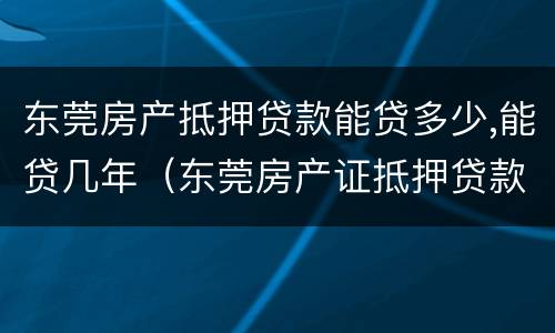 东莞房产抵押贷款能贷多少,能贷几年（东莞房产证抵押贷款）