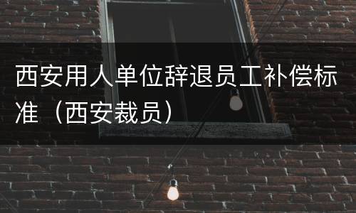 西安用人单位辞退员工补偿标准（西安裁员）