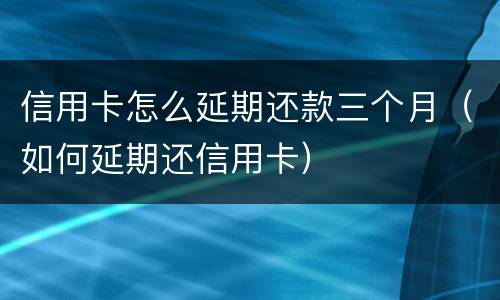 信用卡怎么延期还款三个月（如何延期还信用卡）