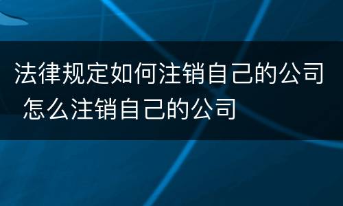 法律规定如何注销自己的公司 怎么注销自己的公司