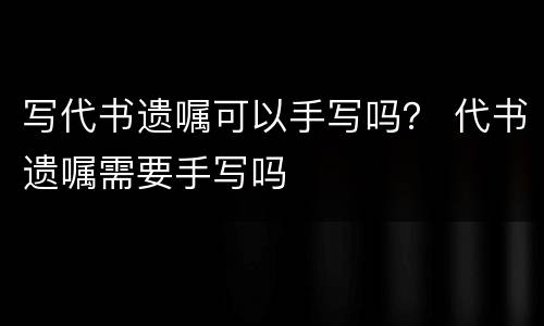 写代书遗嘱可以手写吗？ 代书遗嘱需要手写吗