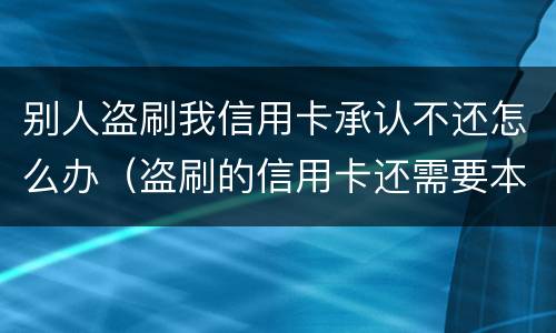 别人盗刷我信用卡承认不还怎么办（盗刷的信用卡还需要本人还吗?）