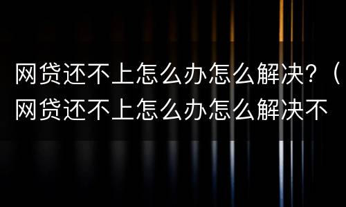 网贷还不上怎么办怎么解决?（网贷还不上怎么办怎么解决不听的接到催还电话）