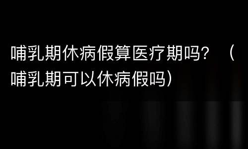 哺乳期休病假算医疗期吗？（哺乳期可以休病假吗）