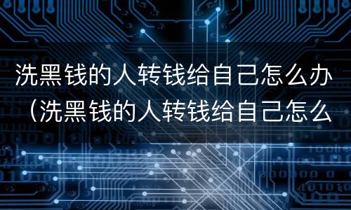 洗黑钱的人转钱给自己怎么办（洗黑钱的人转钱给自己怎么办理）