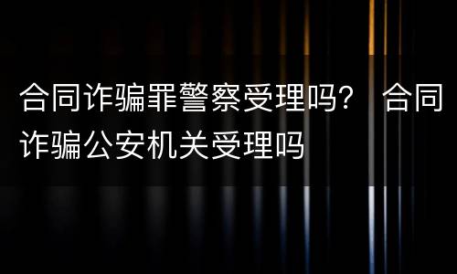合同诈骗罪警察受理吗？ 合同诈骗公安机关受理吗