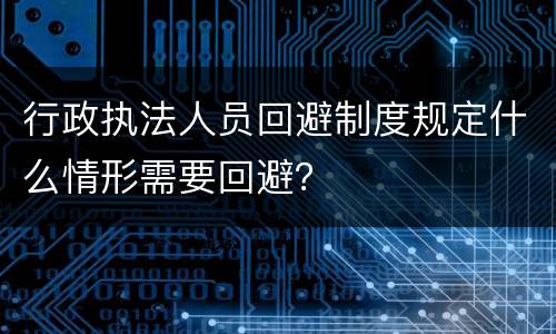 行政执法人员回避制度规定什么情形需要回避？