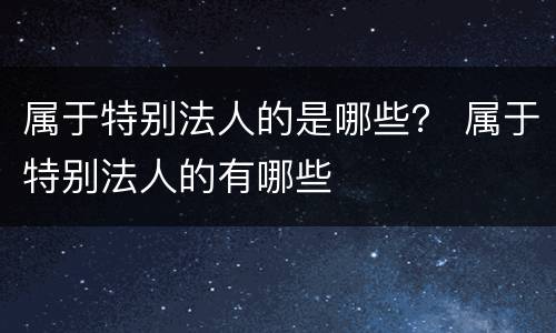 属于特别法人的是哪些？ 属于特别法人的有哪些