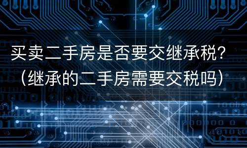 买卖二手房是否要交继承税？（继承的二手房需要交税吗）