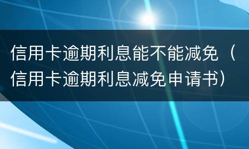 信用卡逾期利息能不能减免（信用卡逾期利息减免申请书）