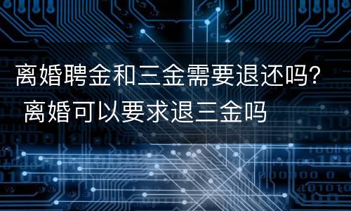 离婚聘金和三金需要退还吗？ 离婚可以要求退三金吗
