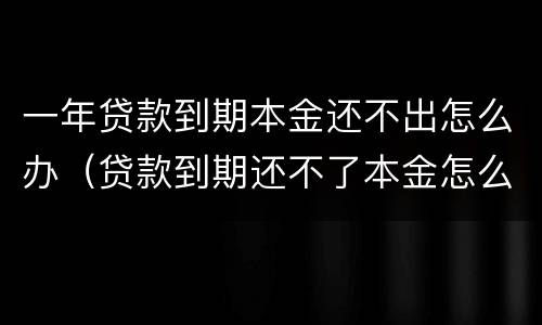 一年贷款到期本金还不出怎么办（贷款到期还不了本金怎么办）