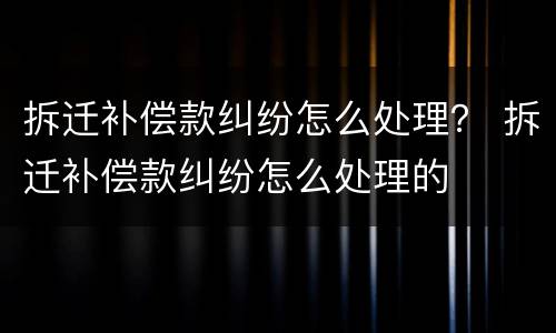 拆迁补偿款纠纷怎么处理？ 拆迁补偿款纠纷怎么处理的