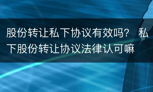股份转让私下协议有效吗？ 私下股份转让协议法律认可嘛