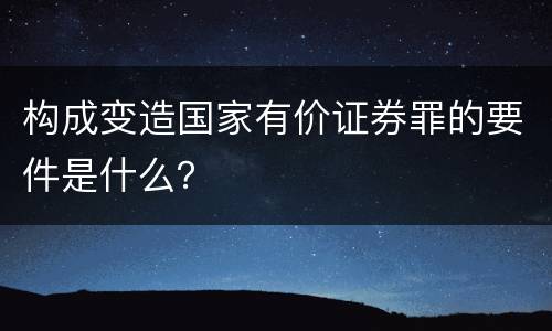 构成变造国家有价证券罪的要件是什么？