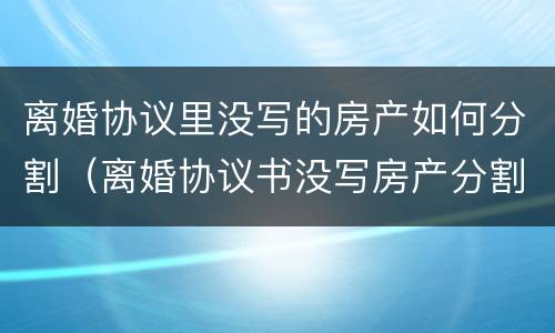 离婚协议里没写的房产如何分割（离婚协议书没写房产分割）