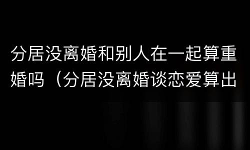 分居没离婚和别人在一起算重婚吗（分居没离婚谈恋爱算出轨吗）