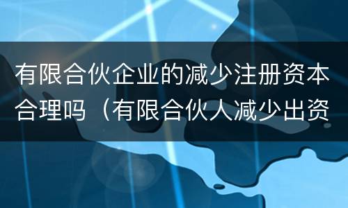 有限合伙企业的减少注册资本合理吗（有限合伙人减少出资）