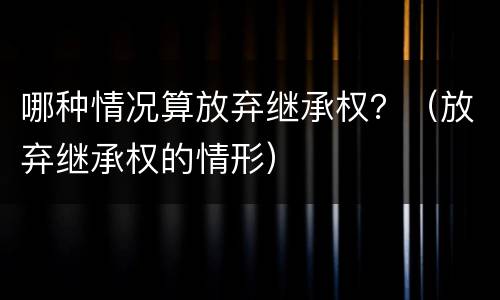 哪种情况算放弃继承权？（放弃继承权的情形）