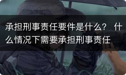 承担刑事责任要件是什么？ 什么情况下需要承担刑事责任